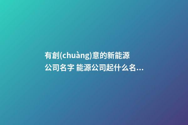 有創(chuàng)意的新能源公司名字 能源公司起什么名字好,起名之家-第1張-公司起名-玄機(jī)派